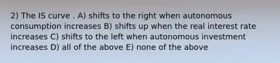 2) The IS curve . A) shifts to the right when autonomous consumption increases B) shifts up when the real interest rate increases C) shifts to the left when autonomous investment increases D) all of the above E) none of the above