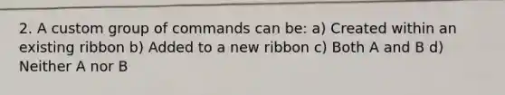 2. A custom group of commands can be: a) Created within an existing ribbon b) Added to a new ribbon c) Both A and B d) Neither A nor B