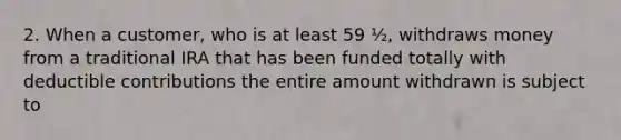 2. When a customer, who is at least 59 ½, withdraws money from a traditional IRA that has been funded totally with deductible contributions the entire amount withdrawn is subject to