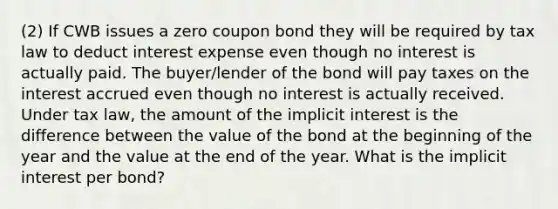 (2) If CWB issues a zero coupon bond they will be required by tax law to deduct interest expense even though no interest is actually paid. The buyer/lender of the bond will pay taxes on the interest accrued even though no interest is actually received. Under tax law, the amount of the implicit interest is the difference between the value of the bond at the beginning of the year and the value at the end of the year. What is the implicit interest per bond?