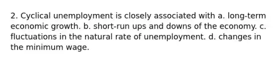 2. Cyclical unemployment is closely associated with a. long-term economic growth. b. short-run ups and downs of the economy. c. fluctuations in the natural rate of unemployment. d. changes in the minimum wage.