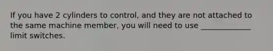 If you have 2 cylinders to control, and they are not attached to the same machine member, you will need to use _____________ limit switches.