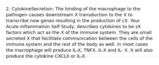 2. CytokineSecretion: The binding of the macrophage to the pathogen causes downstream X transduction to the X to transcribe new genes resulting in the production of cX. Your Acute Inflammation Self Study, describes cytokines to be sX factors which act as the X of the immune system. They are small secreted X that facilitate communication between the cells of the immune system and the rest of the body as well. In most cases the macrophage will produce IL-X, TNFX, IL-X and IL- X. It will also produce the cytokine CXCLX or IL-X.