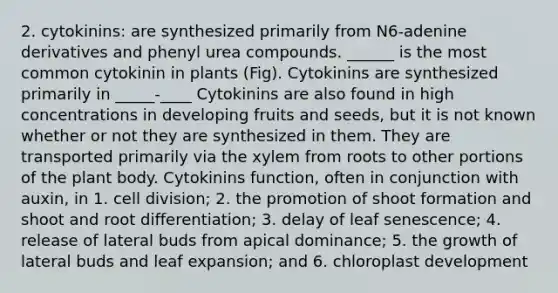 2. cytokinins: are synthesized primarily from N6-adenine derivatives and phenyl urea compounds. ______ is the most common cytokinin in plants (Fig). Cytokinins are synthesized primarily in _____-____ Cytokinins are also found in high concentrations in developing fruits and seeds, but it is not known whether or not they are synthesized in them. They are transported primarily via the xylem from roots to other portions of the <a href='https://www.questionai.com/knowledge/kv6O590eut-plant-body' class='anchor-knowledge'>plant body</a>. Cytokinins function, often in conjunction with auxin, in 1. <a href='https://www.questionai.com/knowledge/kjHVAH8Me4-cell-division' class='anchor-knowledge'>cell division</a>; 2. the promotion of shoot formation and shoot and root differentiation; 3. delay of leaf senescence; 4. release of lateral buds from apical dominance; 5. the growth of lateral buds and leaf expansion; and 6. chloroplast development