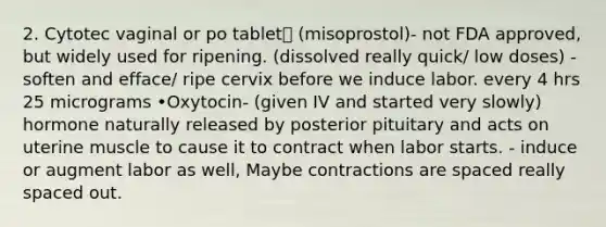 2. Cytotec vaginal or po tablet (misoprostol)- not FDA approved, but widely used for ripening. (dissolved really quick/ low doses) - soften and efface/ ripe cervix before we induce labor. every 4 hrs 25 micrograms •Oxytocin- (given IV and started very slowly) hormone naturally released by posterior pituitary and acts on uterine muscle to cause it to contract when labor starts. - induce or augment labor as well, Maybe contractions are spaced really spaced out.