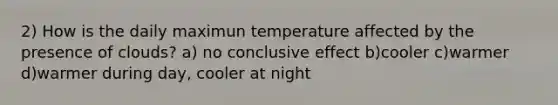 2) How is the daily maximun temperature affected by the presence of clouds? a) no conclusive effect b)cooler c)warmer d)warmer during day, cooler at night