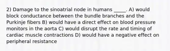 2) Damage to the sinoatrial node in humans _____. A) would block conductance between the bundle branches and the Purkinje fibers B) would have a direct effect on blood pressure monitors in the aorta C) would disrupt the rate and timing of cardiac muscle contractions D) would have a negative effect on peripheral resistance