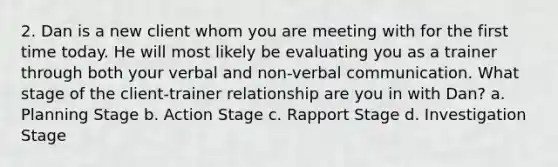 2. Dan is a new client whom you are meeting with for the first time today. He will most likely be evaluating you as a trainer through both your verbal and non-verbal communication. What stage of the client-trainer relationship are you in with Dan? a. Planning Stage b. Action Stage c. Rapport Stage d. Investigation Stage