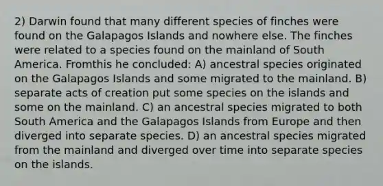 2) Darwin found that many different species of finches were found on the Galapagos Islands and nowhere else. The finches were related to a species found on the mainland of South America. Fromthis he concluded: A) ancestral species originated on the Galapagos Islands and some migrated to the mainland. B) separate acts of creation put some species on the islands and some on the mainland. C) an ancestral species migrated to both South America and the Galapagos Islands from Europe and then diverged into separate species. D) an ancestral species migrated from the mainland and diverged over time into separate species on the islands.