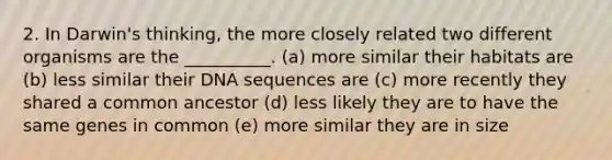 2. In Darwin's thinking, the more closely related two different organisms are the __________. (a) more similar their habitats are (b) less similar their DNA sequences are (c) more recently they shared a common ancestor (d) less likely they are to have the same genes in common (e) more similar they are in size