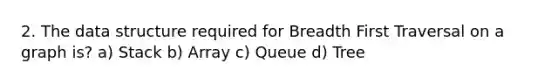 2. The data structure required for Breadth First Traversal on a graph is? a) Stack b) Array c) Queue d) Tree