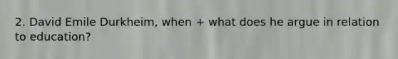 2. David Emile Durkheim, when + what does he argue in relation to education?
