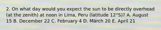 2. On what day would you expect the sun to be directly overhead (at the zenith) at noon in Lima, Peru (latitude 12°S)? A. August 15 B. December 22 C. February 4 D. March 20 E. April 21