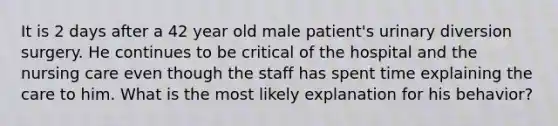 It is 2 days after a 42 year old male patient's urinary diversion surgery. He continues to be critical of the hospital and the nursing care even though the staff has spent time explaining the care to him. What is the most likely explanation for his behavior?