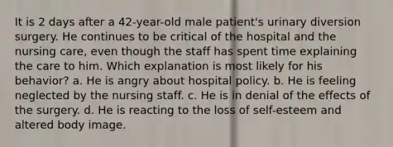 It is 2 days after a 42-year-old male patient's urinary diversion surgery. He continues to be critical of the hospital and the nursing care, even though the staff has spent time explaining the care to him. Which explanation is most likely for his behavior? a. He is angry about hospital policy. b. He is feeling neglected by the nursing staff. c. He is in denial of the effects of the surgery. d. He is reacting to the loss of self-esteem and altered body image.