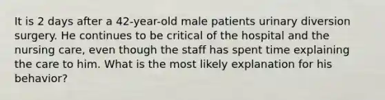 It is 2 days after a 42-year-old male patients urinary diversion surgery. He continues to be critical of the hospital and the nursing care, even though the staff has spent time explaining the care to him. What is the most likely explanation for his behavior?