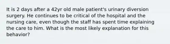 It is 2 days after a 42yr old male patient's urinary diversion surgery. He continues to be critical of the hospital and the nursing care, even though the staff has spent time explaining the care to him. What is the most likely explanation for this behavior?