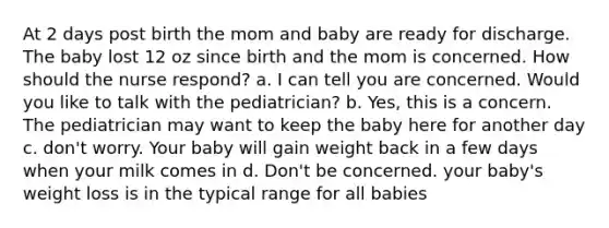 At 2 days post birth the mom and baby are ready for discharge. The baby lost 12 oz since birth and the mom is concerned. How should the nurse respond? a. I can tell you are concerned. Would you like to talk with the pediatrician? b. Yes, this is a concern. The pediatrician may want to keep the baby here for another day c. don't worry. Your baby will gain weight back in a few days when your milk comes in d. Don't be concerned. your baby's weight loss is in the typical range for all babies