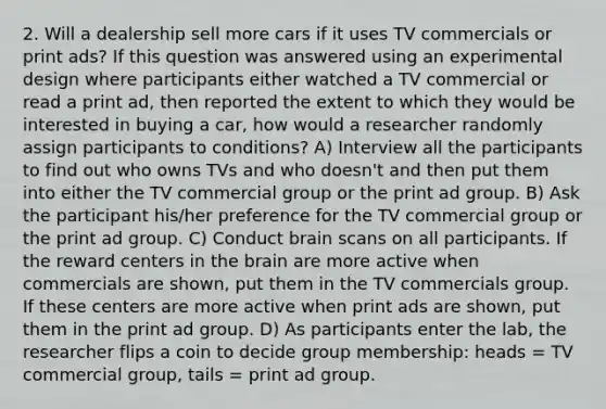 2. Will a dealership sell more cars if it uses TV commercials or print ads? If this question was answered using an experimental design where participants either watched a TV commercial or read a print ad, then reported the extent to which they would be interested in buying a car, how would a researcher randomly assign participants to conditions? A) Interview all the participants to find out who owns TVs and who doesn't and then put them into either the TV commercial group or the print ad group. B) Ask the participant his/her preference for the TV commercial group or the print ad group. C) Conduct brain scans on all participants. If the reward centers in the brain are more active when commercials are shown, put them in the TV commercials group. If these centers are more active when print ads are shown, put them in the print ad group. D) As participants enter the lab, the researcher flips a coin to decide group membership: heads = TV commercial group, tails = print ad group.