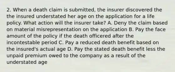 2. When a death claim is submitted, the insurer discovered the the insured understated her age on the application for a life policy. What action will the insurer take? A. Deny the claim based on material misrepresentation on the application B. Pay the face amount of the policy if the death officered after the incontestable period C. Pay a reduced death benefit based on the insured's actual age D. Pay the stated death benefit less the unpaid premium owed to the company as a result of the understated age