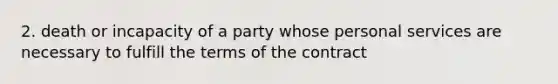 2. death or incapacity of a party whose personal services are necessary to fulfill the terms of the contract