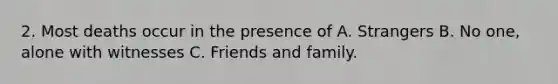 2. Most deaths occur in the presence of A. Strangers B. No one, alone with witnesses C. Friends and family.