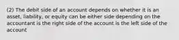 (2) The debit side of an account depends on whether it is an asset, liability, or equity can be either side depending on the accountant is the right side of the account is the left side of the account