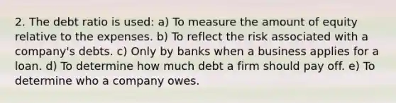 2. The debt ratio is used: a) To measure the amount of equity relative to the expenses. b) To reflect the risk associated with a company's debts. c) Only by banks when a business applies for a loan. d) To determine how much debt a firm should pay off. e) To determine who a company owes.