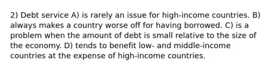 2) Debt service A) is rarely an issue for high-income countries. B) always makes a country worse off for having borrowed. C) is a problem when the amount of debt is small relative to the size of the economy. D) tends to benefit low- and middle-income countries at the expense of high-income countries.