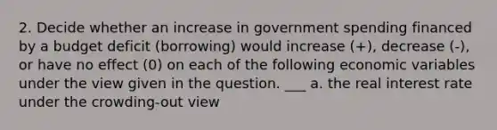 2. Decide whether an increase in government spending financed by a budget deficit (borrowing) would increase (+), decrease (-), or have no effect (0) on each of the following economic variables under the view given in the question. ___ a. the real interest rate under the crowding-out view