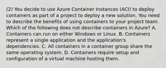 (2) You decide to use Azure Container Instances (ACI) to deploy containers as part of a project to deploy a new solution. You need to describe the benefits of using containers to your project team. Which of the following does not describe containers in Azure? A. Containers can run on either Windows or Linux. B. Containers represent a single application and the application's dependencies. C. All containers in a container group share the same operating system. D. Containers require setup and configuration of a virtual machine hosting them.