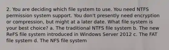 2. You are deciding which file system to use. You need NTFS permission system support. You don't presently need encryption or compression, but might at a later date. What file system is your best choice? a. The traditional NTFS file system b. The new ReFS file system introduced in Windows Server 2012 c. The FAT file system d. The NFS file system