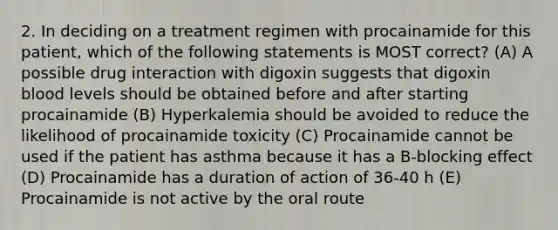 2. In deciding on a treatment regimen with procainamide for this patient, which of the following statements is MOST correct? (A) A possible drug interaction with digoxin suggests that digoxin blood levels should be obtained before and after starting procainamide (B) Hyperkalemia should be avoided to reduce the likelihood of procainamide toxicity (C) Procainamide cannot be used if the patient has asthma because it has a B-blocking effect (D) Procainamide has a duration of action of 36-40 h (E) Procainamide is not active by the oral route