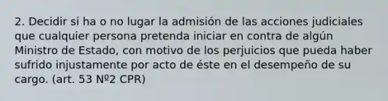 2. Decidir si ha o no lugar la admisión de las acciones judiciales que cualquier persona pretenda iniciar en contra de algún Ministro de Estado, con motivo de los perjuicios que pueda haber sufrido injustamente por acto de éste en el desempeño de su cargo. (art. 53 Nº2 CPR)