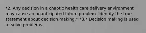 *2. Any decision in a chaotic health care delivery environment may cause an unanticipated future problem. Identify the true statement about decision making.* *B.* Decision making is used to solve problems.