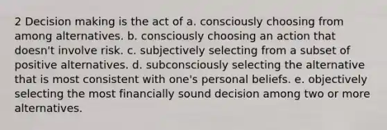 2 Decision making is the act of a. consciously choosing from among alternatives. b. consciously choosing an action that doesn't involve risk. c. subjectively selecting from a subset of positive alternatives. d. subconsciously selecting the alternative that is most consistent with one's personal beliefs. e. objectively selecting the most financially sound decision among two or more alternatives.