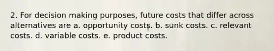 2. For decision making purposes, future costs that differ across alternatives are a. opportunity costs. b. sunk costs. c. relevant costs. d. variable costs. e. product costs.