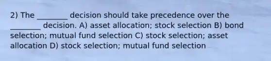 2) The ________ decision should take precedence over the ________ decision. A) asset allocation; stock selection B) bond selection; mutual fund selection C) stock selection; asset allocation D) stock selection; mutual fund selection