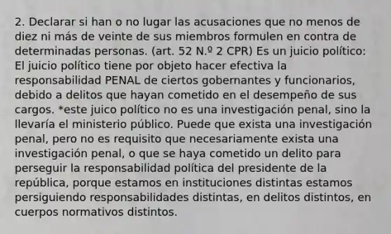 2. Declarar si han o no lugar las acusaciones que no menos de diez ni más de veinte de sus miembros formulen en contra de determinadas personas. (art. 52 N.º 2 CPR) Es un juicio político: El juicio político tiene por objeto hacer efectiva la responsabilidad PENAL de ciertos gobernantes y funcionarios, debido a delitos que hayan cometido en el desempeño de sus cargos. *este juico político no es una investigación penal, sino la llevaría el ministerio público. Puede que exista una investigación penal, pero no es requisito que necesariamente exista una investigación penal, o que se haya cometido un delito para perseguir la responsabilidad política del presidente de la república, porque estamos en instituciones distintas estamos persiguiendo responsabilidades distintas, en delitos distintos, en cuerpos normativos distintos.