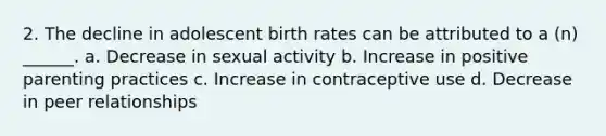 2. The decline in adolescent birth rates can be attributed to a (n) ______. a. Decrease in sexual activity b. Increase in positive parenting practices c. Increase in contraceptive use d. Decrease in peer relationships