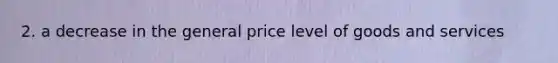 2. a decrease in the general price level of goods and services