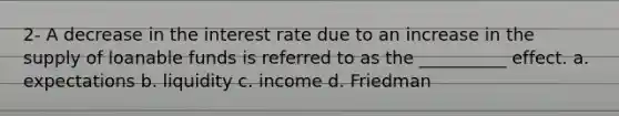 2- A decrease in the interest rate due to an increase in the supply of loanable funds is referred to as the __________ effect. a. expectations b. liquidity c. income d. Friedman