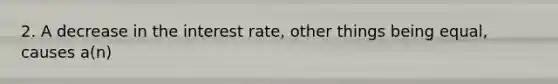 2. A decrease in the interest rate, other things being equal, causes a(n)