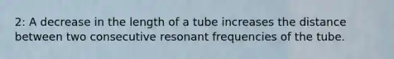 2: A decrease in the length of a tube increases the distance between two consecutive resonant frequencies of the tube.