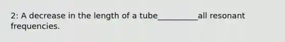 2: A decrease in the length of a tube__________all resonant frequencies.