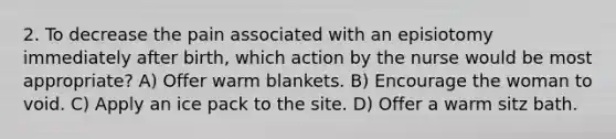 2. To decrease the pain associated with an episiotomy immediately after birth, which action by the nurse would be most appropriate? A) Offer warm blankets. B) Encourage the woman to void. C) Apply an ice pack to the site. D) Offer a warm sitz bath.