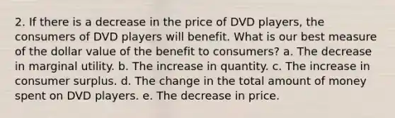 2. If there is a decrease in the price of DVD players, the consumers of DVD players will benefit. What is our best measure of the dollar value of the benefit to consumers? a. The decrease in marginal utility. b. The increase in quantity. c. The increase in consumer surplus. d. The change in the total amount of money spent on DVD players. e. The decrease in price.