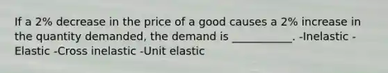 If a 2% decrease in the price of a good causes a 2% increase in the quantity demanded, the demand is ___________. -Inelastic -Elastic -Cross inelastic -Unit elastic