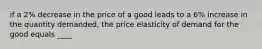 if a 2% decrease in the price of a good leads to a 6% increase in the quantity demanded, the price elasticity of demand for the good equals ____