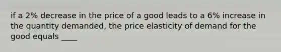 if a 2% decrease in the price of a good leads to a 6% increase in the quantity demanded, the price elasticity of demand for the good equals ____